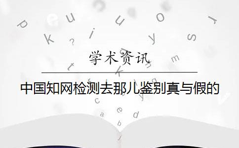 中國知網檢測去那兒鑒別真與假的