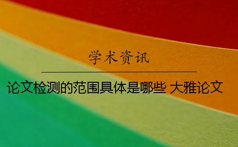 論文檢測的范圍具體是哪些？ 大雅論文檢測范圍