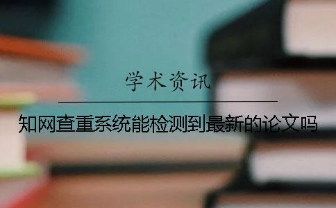 知網(wǎng)查重系統(tǒng)能檢測到最新的論文嗎