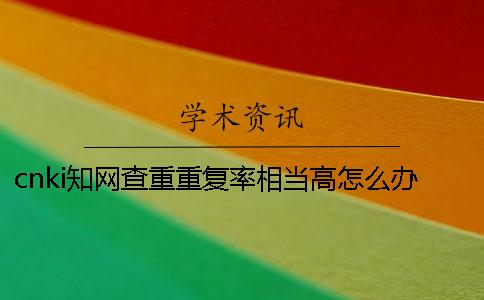 cnki知網查重重復率相當高怎么辦？